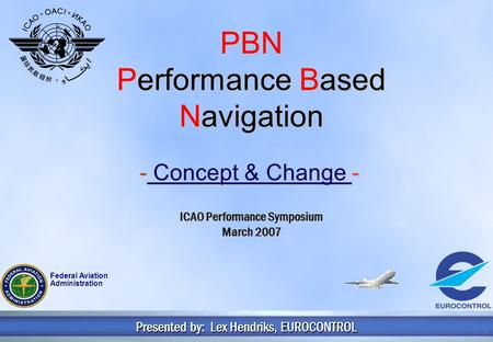 1 PBN Performance Based Navigation - Concept & Change - Presented by: Lex Hendriks, EUROCONTROL ICAO Performance Symposium March 2007 Federal Aviation.