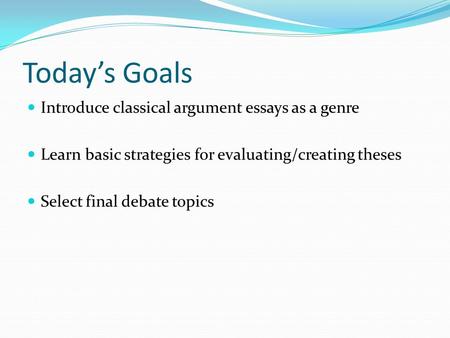 Today’s Goals Introduce classical argument essays as a genre Learn basic strategies for evaluating/creating theses Select final debate topics.