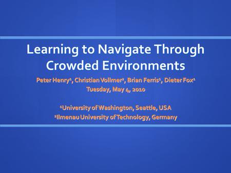 Learning to Navigate Through Crowded Environments Peter Henry 1, Christian Vollmer 2, Brian Ferris 1, Dieter Fox 1 Tuesday, May 4, 2010 1 University of.