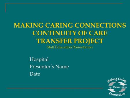 MAKING CARING CONNECTIONS CONTINUITY OF CARE TRANSFER PROJECT Staff Education Presentation Hospital Presenter’s Name Date.