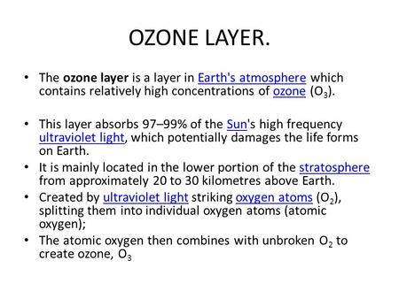 OZONE LAYER. The ozone layer is a layer in Earth's atmosphere which contains relatively high concentrations of ozone (O3). This layer absorbs 97–99% of.
