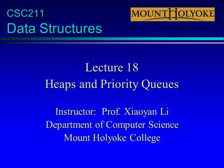 CSC211 Data Structures Lecture 18 Heaps and Priority Queues Instructor: Prof. Xiaoyan Li Department of Computer Science Mount Holyoke College.