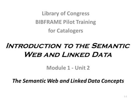 Introduction to the Semantic Web and Linked Data Module 1 - Unit 2 The Semantic Web and Linked Data Concepts 1-1 Library of Congress BIBFRAME Pilot Training.