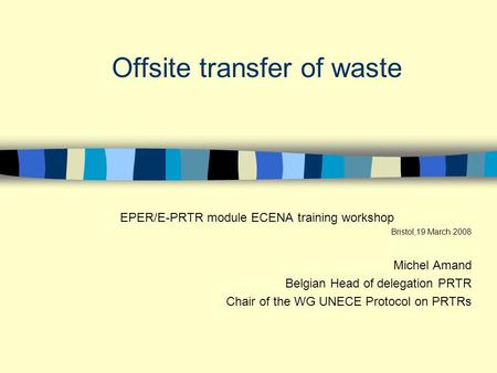 Offsite transfer of waste EPER/E-PRTR module ECENA training workshop Bristol,19 March 2008 Michel Amand Belgian Head of delegation PRTR Chair of the WG.