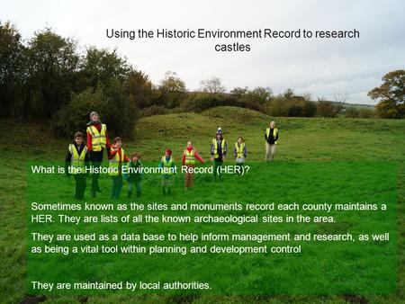 Using the Historic Environment Record to research castles What is the Historic Environment Record (HER)? Sometimes known as the sites and monuments record.