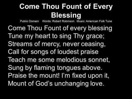 Come Thou Fount of Every Blessing Public Domain Words: Robert Robinson Music: American Folk Tune Come Thou Fount of every blessing Tune my heart to sing.
