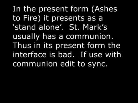 In the present form (Ashes to Fire) it presents as a ‘stand alone’. St. Mark’s usually has a communion. Thus in its present form the interface is bad.