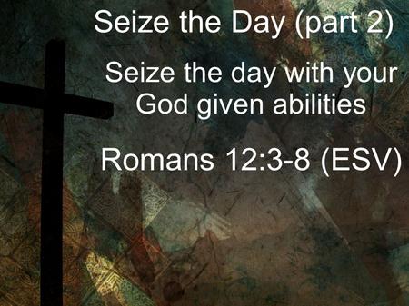 Seize the Day (part 2) Seize the day with your God given abilities Romans 12:3-8 (ESV)