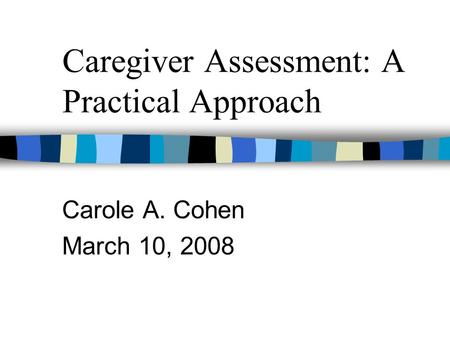 Caregiver Assessment: A Practical Approach Carole A. Cohen March 10, 2008.