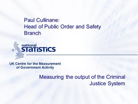 Measuring the output of the Criminal Justice System UK Centre for the Measurement of Government Activity Paul Cullinane: Head of Public Order and Safety.