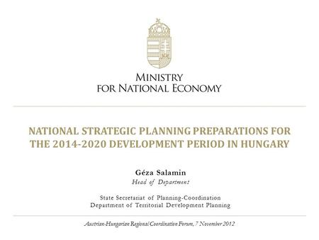 NATIONAL STRATEGIC PLANNING PREPARATIONS FOR THE 2014-2020 DEVELOPMENT PERIOD IN HUNGARY Géza Salamin Head of Department State Secretariat of Planning-Coordination.