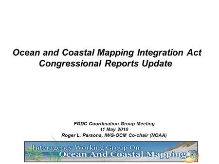 FGDC Coordination Group Meeting 11 May 2010 Roger L. Parsons, IWG-OCM Co-chair (NOAA) Ocean and Coastal Mapping Integration Act Congressional Reports Update.