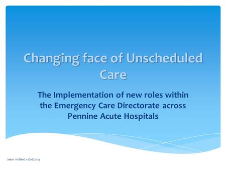 Jason Holland 10/06/2013 Changing face of Unscheduled Care The Implementation of new roles within the Emergency Care Directorate across Pennine Acute Hospitals.