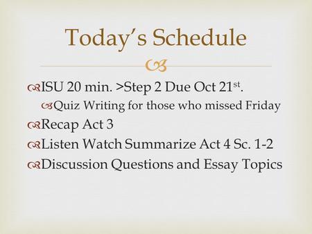   ISU 20 min. >Step 2 Due Oct 21 st.  Quiz Writing for those who missed Friday  Recap Act 3  Listen Watch Summarize Act 4 Sc. 1-2  Discussion Questions.