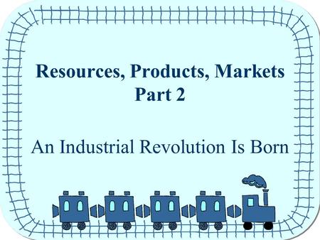 Resources, Products, Markets Part 2 An Industrial Revolution Is Born.