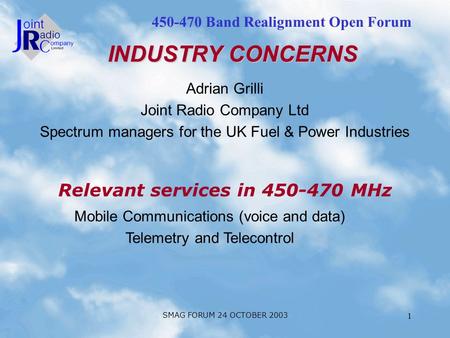 450-470 Band Realignment Open Forum SMAG FORUM 24 OCTOBER 2003 1 Adrian Grilli Joint Radio Company Ltd Spectrum managers for the UK Fuel & Power Industries.
