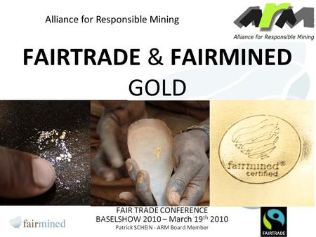 FAIRTRADE & FAIRMINED GOLD FAIR TRADE CONFERENCE BASELSHOW 2010 – March 19 th 2010 Patrick SCHEIN - ARM Board Member Alliance for Responsible Mining.