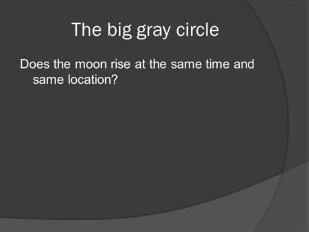 The big gray circle Does the moon rise at the same time and same location?