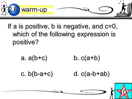 If a is positive, b is negative, and c=0, which of the following expression is positive? a. a(b+c)b. c(a+b) c. b(b-a+c) d. c(a-b+ab) 2.6 warm-up 10.
