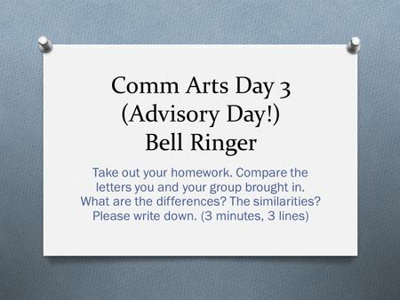 Comm Arts Day 3 (Advisory Day!) Bell Ringer Take out your homework. Compare the letters you and your group brought in. What are the differences? The similarities?