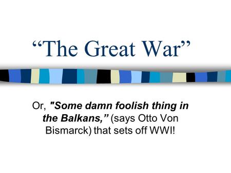 “The Great War” Or, Some damn foolish thing in the Balkans,” (says Otto Von Bismarck) that sets off WWI!