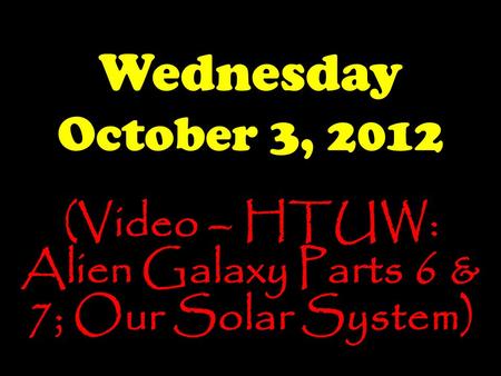 Wednesday October 3, 2012 (Video – HTUW: Alien Galaxy Parts 6 & 7; Our Solar System)