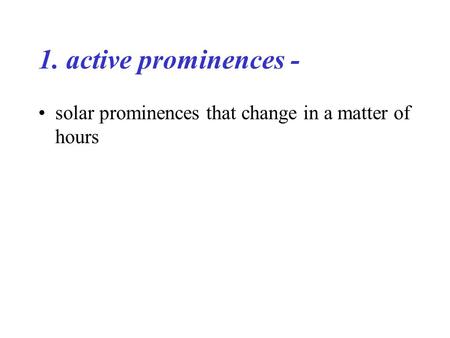 1. active prominences - solar prominences that change in a matter of hours.