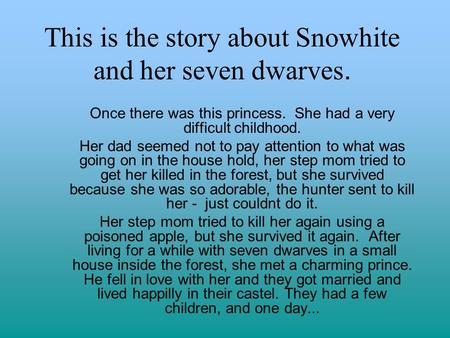 This is the story about Snowhite and her seven dwarves. Once there was this princess. She had a very difficult childhood. Her dad seemed not to pay attention.