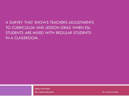 A SURVEY THAT SHOWS TEACHERS ADJUSTMENTS TO CURRICULUM AND LESSON IDEAS WHEN ESL STUDENTS ARE MIXED WITH REGULAR STUDENTS IN A CLASSROOM. Senior Exit Project.