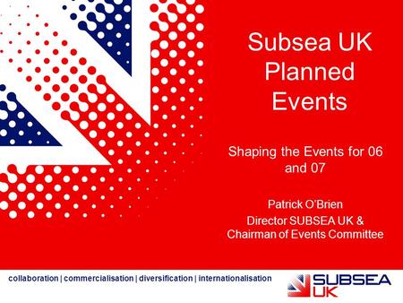 Collaboration | commercialisation | diversification | internationalisation Subsea UK Planned Events Shaping the Events for 06 and 07 Patrick O’Brien Director.