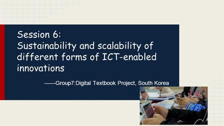 Session 6: Sustainability and scalability of different forms of ICT-enabled innovations ------Group7:Digital Textbook Project, South Korea.