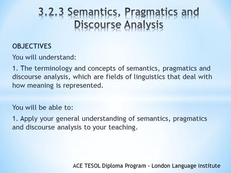 ACE TESOL Diploma Program – London Language Institute OBJECTIVES You will understand: 1. The terminology and concepts of semantics, pragmatics and discourse.