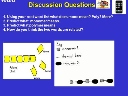 11/14/14 Discussion Questions 1. Using your root word list what does mono mean? Poly? Mere? 2. Predict what monomer means. 3. Predict what polymer means.