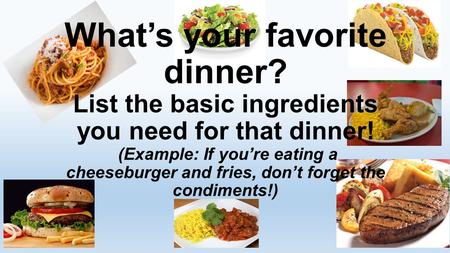 What’s your favorite dinner? List the basic ingredients you need for that dinner! (Example: If you’re eating a cheeseburger and fries, don’t forget the.