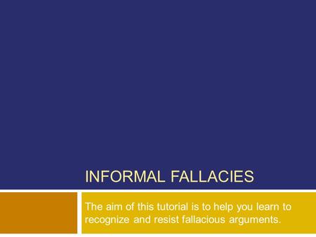 INFORMAL FALLACIES The aim of this tutorial is to help you learn to recognize and resist fallacious arguments.