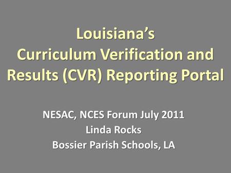 Louisiana’s Curriculum Verification and Results (CVR) Reporting Portal NESAC, NCES Forum July 2011 Linda Rocks Bossier Parish Schools, LA.
