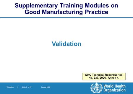 Validation | Slide 1 of 27 August 2006 Validation Supplementary Training Modules on Good Manufacturing Practice WHO Technical Report Series, No. 937, 2006.