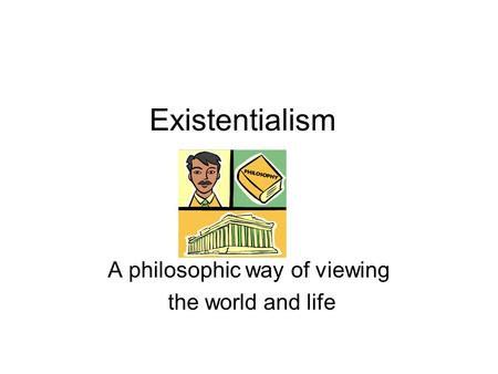 Existentialism A philosophic way of viewing the world and life.