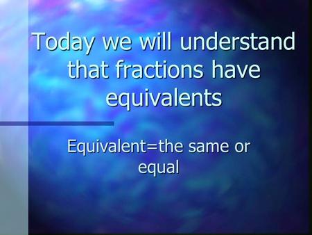 Today we will understand that fractions have equivalents Equivalent=the same or equal.