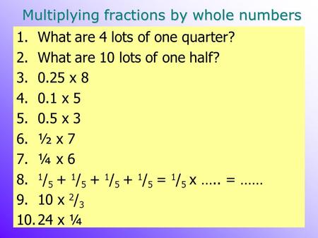 Multiplying fractions by whole numbers 1.What are 4 lots of one quarter? 2.What are 10 lots of one half? 3.0.25 x 8 4.0.1 x 5 5.0.5 x 3 6.½ x 7 7.¼ x 6.