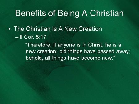 Benefits of Being A Christian The Christian Is A New Creation –II Cor. 5:17 “Therefore, if anyone is in Christ, he is a new creation; old things have passed.
