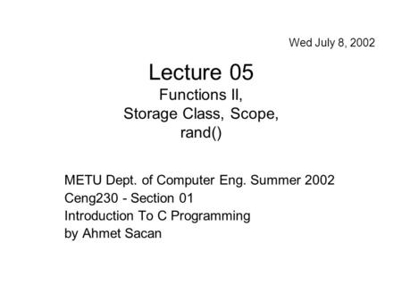 Lecture 05 Functions II, Storage Class, Scope, rand() METU Dept. of Computer Eng. Summer 2002 Ceng230 - Section 01 Introduction To C Programming by Ahmet.
