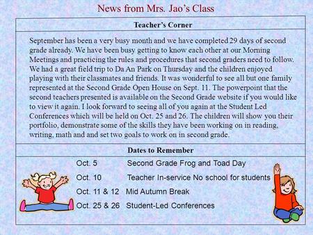 Teacher’s Corner News from Mrs. Jao’s Class Oct. 5 Second Grade Frog and Toad Day Oct. 10 Teacher In-service No school for students Oct. 11 & 12 Mid Autumn.