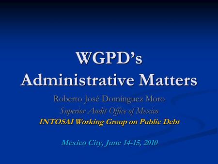 WGPD’s Administrative Matters Roberto José Domínguez Moro Superior Audit Office of Mexico INTOSAI Working Group on Public Debt Mexico City, June 14-15,