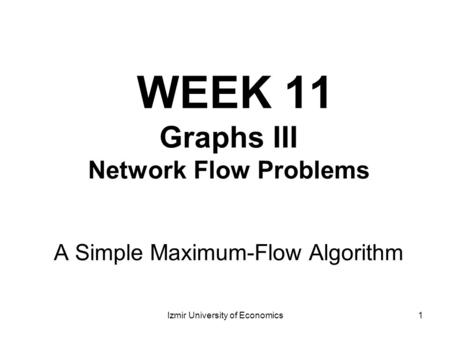 1 WEEK 11 Graphs III Network Flow Problems A Simple Maximum-Flow Algorithm Izmir University of Economics.