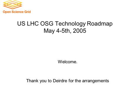 US LHC OSG Technology Roadmap May 4-5th, 2005 Welcome. Thank you to Deirdre for the arrangements.