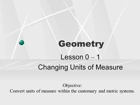 Geometry Lesson 0 – 1 Changing Units of Measure Objective: Convert units of measure within the customary and metric systems.