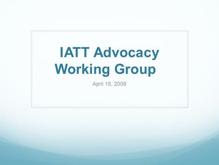 IATT Advocacy Working Group April 15, 2009. Purpose and Members Objectives Influence decision-making by providing support to establish new or change existing.