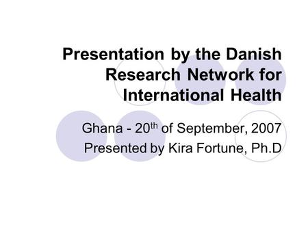Presentation by the Danish Research Network for International Health Ghana - 20 th of September, 2007 Presented by Kira Fortune, Ph.D.