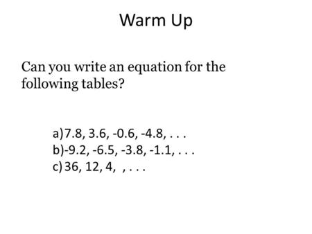 Warm Up Can you write an equation for the following tables? a)7.8, 3.6, -0.6, -4.8,... b)-9.2, -6.5, -3.8, -1.1,... c)36, 12, 4,,...